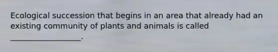 Ecological succession that begins in an area that already had an existing community of plants and animals is called __________________.