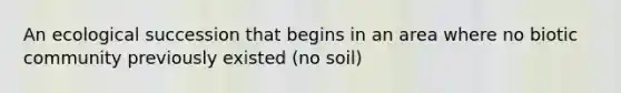 An ecological succession that begins in an area where no biotic community previously existed (no soil)