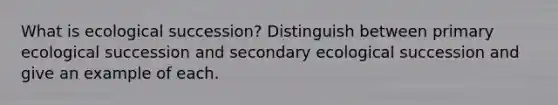 What is ecological succession? Distinguish between primary ecological succession and secondary ecological succession and give an example of each.