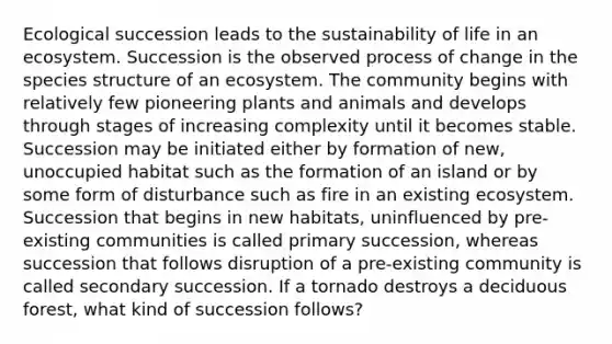 Ecological succession leads to the sustainability of life in an ecosystem. Succession is the observed process of change in the species structure of an ecosystem. The community begins with relatively few pioneering plants and animals and develops through stages of increasing complexity until it becomes stable. Succession may be initiated either by formation of new, unoccupied habitat such as the formation of an island or by some form of disturbance such as fire in an existing ecosystem. Succession that begins in new habitats, uninfluenced by pre-existing communities is called primary succession, whereas succession that follows disruption of a pre-existing community is called secondary succession. If a tornado destroys a deciduous forest, what kind of succession follows?