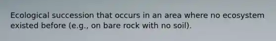 Ecological succession that occurs in an area where no ecosystem existed before (e.g., on bare rock with no soil).