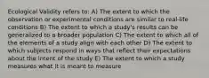 Ecological Validity refers to: A) The extent to which the observation or experimental conditions are similar to real-life conditions B) The extent to which a study's results can be generalized to a broader population C) The extent to which all of the elements of a study align with each other D) The extent to which subjects respond in ways that reflect their expectations about the intent of the study E) The extent to which a study measures what it is meant to measure