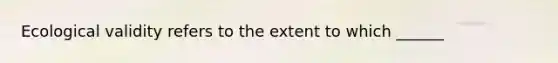 Ecological validity refers to the extent to which ______