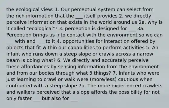 the ecological view: 1. Our perceptual system can select from the rich information that the ___ itself provides 2. we directly perceive information that exists in the world around us 2a. why is it called "ecological"? 3. perception is designed for ___ 3a. Perception brings us into contact with the environment so we can ___ with and ___ to it 4. opportunities for interaction offered by objects that fit within our capabilities to perform activities 5. An infant who runs down a steep slope or crawls across a narrow beam is doing what? 6. We directly and accurately perceive these affordances by sensing information from the environment and from our bodies through what 3 things? 7. Infants who were just learning to crawl or walk were (more/less) cautious when confronted with a steep slope 7a. The more experienced crawlers and walkers perceived that a slope affords the possibility for not only faster ___ but also for ___