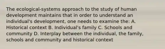 The ecological-systems approach to the study of human development maintains that in order to understand an individual's development, one needs to examine the: A. Historical context B. Individual's family C. Schools and community D. Interplay between the individual, the family, schools and community and historical context