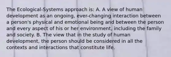 The Ecological-Systems approach is: A. A view of human development as an ongoing, ever-changing interaction between a person's physical and emotional being and between the person and every aspect of his or her environment, including the family and society. B. The view that in the study of human development, the person should be considered in all the contexts and interactions that constitute life.