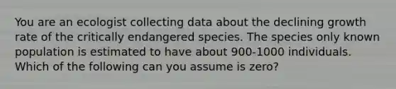 You are an ecologist collecting data about the declining growth rate of the critically endangered species. The species only known population is estimated to have about 900-1000 individuals. Which of the following can you assume is zero?