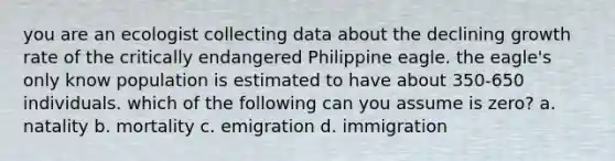 you are an ecologist collecting data about the declining growth rate of the critically endangered Philippine eagle. the eagle's only know population is estimated to have about 350-650 individuals. which of the following can you assume is zero? a. natality b. mortality c. emigration d. immigration