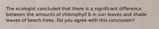 The ecologist concluded that there is a significant difference between the amounts of chlorophyll b in sun leaves and shade leaves of beech trees. Do you agree with this conclusion?