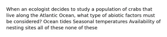 When an ecologist decides to study a population of crabs that live along the Atlantic Ocean, what type of abiotic factors must be considered? Ocean tides Seasonal temperatures Availability of nesting sites all of these none of these