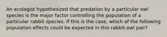 An ecologist hypothesized that predation by a particular owl species is the major factor controlling the population of a particular rabbit species. If this is the case, which of the following population effects could be expected in this rabbit-owl pair?