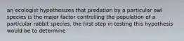 an ecologist hypothesizes that predation by a particular owl species is the major factor controlling the population of a particular rabbit species. the first step in testing this hypothesis would be to determine