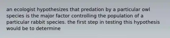 an ecologist hypothesizes that predation by a particular owl species is the major factor controlling the population of a particular rabbit species. the first step in testing this hypothesis would be to determine