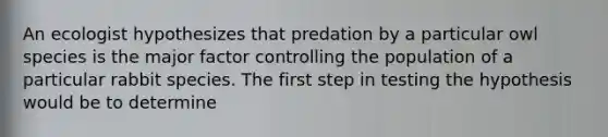 An ecologist hypothesizes that predation by a particular owl species is the major factor controlling the population of a particular rabbit species. The first step in testing the hypothesis would be to determine