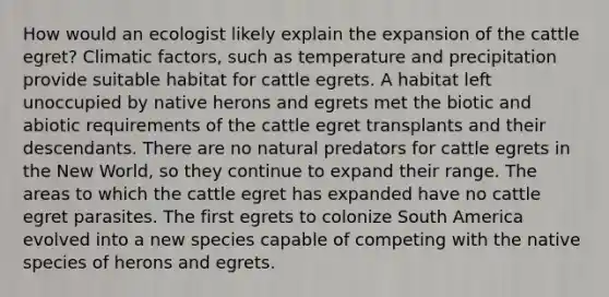 How would an ecologist likely explain the expansion of the cattle egret? Climatic factors, such as temperature and precipitation provide suitable habitat for cattle egrets. A habitat left unoccupied by native herons and egrets met the biotic and abiotic requirements of the cattle egret transplants and their descendants. There are no natural predators for cattle egrets in the New World, so they continue to expand their range. The areas to which the cattle egret has expanded have no cattle egret parasites. The first egrets to colonize South America evolved into a new species capable of competing with the native species of herons and egrets.