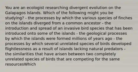 You are an ecologist researching divergent evolution on the Galapagos Islands. Which of the following might you be studying? - the processes by which the various species of finches on the islands diverged from a common ancestor - the introduction and spread of an invasive bird species that has been introduced onto some of the islands - the geological processes by which the islands were formed millions of years ago - the processes by which several unrelated species of birds developed flightlessness as a result of islands lacking natural predators - the similarities that have arisen between two completely unrelated species of birds that are competing for the same resourcesWhich