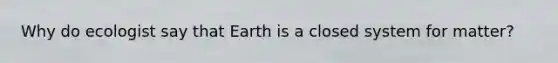 Why do ecologist say that Earth is a closed system for matter?