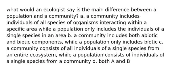 what would an ecologist say is the main difference between a population and a community? a. a community includes individuals of all species of organisms interacting within a specific area while a population only includes the individuals of a single species in an area b. a community includes both abiotic and biotic components, while a population only includes biotic c. a community consists of all individuals of a single species from an entire ecosystem, while a population consists of individuals of a single species from a community d. both A and B