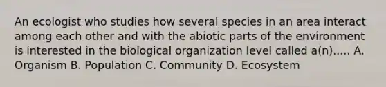An ecologist who studies how several species in an area interact among each other and with the abiotic parts of the environment is interested in the biological organization level called a(n)..... A. Organism B. Population C. Community D. Ecosystem