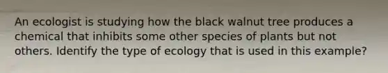 An ecologist is studying how the black walnut tree produces a chemical that inhibits some other species of plants but not others. Identify the type of ecology that is used in this example?