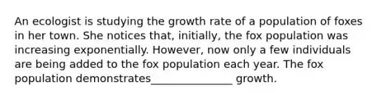 An ecologist is studying the growth rate of a population of foxes in her town. She notices that, initially, the fox population was increasing exponentially. However, now only a few individuals are being added to the fox population each year. The fox population demonstrates_______________ growth.