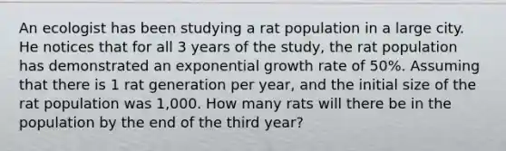 An ecologist has been studying a rat population in a large city. He notices that for all 3 years of the study, the rat population has demonstrated an <a href='https://www.questionai.com/knowledge/kotMRuKib4-exponential-growth' class='anchor-knowledge'>exponential growth</a> rate of 50%. Assuming that there is 1 rat generation per year, and the initial size of the rat population was 1,000. How many rats will there be in the population by the end of the third year?