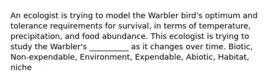 An ecologist is trying to model the Warbler bird's optimum and tolerance requirements for survival, in terms of temperature, precipitation, and food abundance. This ecologist is trying to study the Warbler's __________ as it changes over time. Biotic, Non-expendable, Environment, Expendable, Abiotic, Habitat, niche