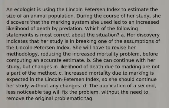 An ecologist is using the Lincoln-Petersen Index to estimate the size of an animal population. During the course of her study, she discovers that the marking system she used led to an increased likelihood of death by predation. Which of the following statements is most correct about the situation? a. Her discovery indicates that her study is in breaking one of the assumptions of the Lincoln-Petersen Index. She will have to revise her methodology, reducing the increased mortality problem, before computing an accurate estimate. b. She can continue with her study, but changes in likelihood of death due to marking are not a part of the method. c. Increased mortality due to marking is expected in the Lincoln-Petersen Index, so she should continue her study without any changes. d. The application of a second, less noticeable tag will fix the problem, without the need to remove the original problematic tag.