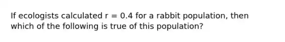 If ecologists calculated r = 0.4 for a rabbit population, then which of the following is true of this population?