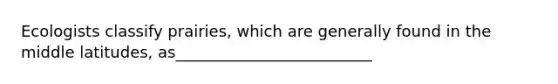 Ecologists classify prairies, which are generally found in the middle latitudes, as_________________________