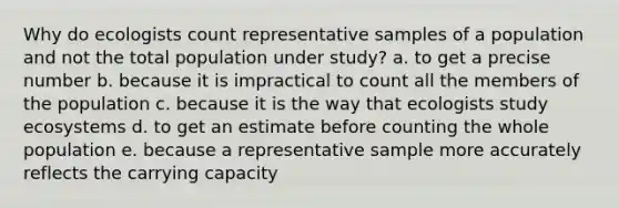 Why do ecologists count representative samples of a population and not the total population under study? a. to get a precise number b. because it is impractical to count all the members of the population c. because it is the way that ecologists study ecosystems d. to get an estimate before counting the whole population e. because a representative sample more accurately reflects the carrying capacity