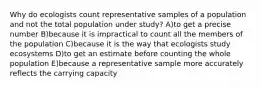 Why do ecologists count representative samples of a population and not the total population under study? A)to get a precise number B)because it is impractical to count all the members of the population C)because it is the way that ecologists study ecosystems D)to get an estimate before counting the whole population E)because a representative sample more accurately reflects the carrying capacity