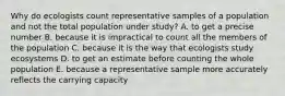 Why do ecologists count representative samples of a population and not the total population under study? A. to get a precise number B. because it is impractical to count all the members of the population C. because it is the way that ecologists study ecosystems D. to get an estimate before counting the whole population E. because a representative sample more accurately reflects the carrying capacity