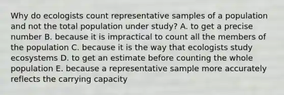 Why do ecologists count representative samples of a population and not the total population under study? A. to get a precise number B. because it is impractical to count all the members of the population C. because it is the way that ecologists study ecosystems D. to get an estimate before counting the whole population E. because a representative sample more accurately reflects the carrying capacity