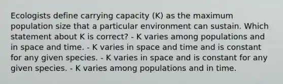 Ecologists define <a href='https://www.questionai.com/knowledge/kK6xi1gljp-carrying-capacity' class='anchor-knowledge'>carrying capacity</a> (K) as the maximum <a href='https://www.questionai.com/knowledge/ky6cOLfE8A-population-size' class='anchor-knowledge'>population size</a> that a particular environment can sustain. Which statement about K is correct? - K varies among populations and in space and time. - K varies in space and time and is constant for any given species. - K varies in space and is constant for any given species. - K varies among populations and in time.