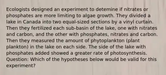 Ecologists designed an experiment to detemine if nitrates or phosphates are more limiting to algae growth. They divided a lake in Canada into two equal-sized sections by a vinyl curtain. Then they fertilized each sub-basin of the lake, one with nitrates and carbon, and the other with phosphates, nitrates and carbon. Then they measured the amount of phytoplankton (plant plankton) in the lake on each side. The side of the lake with phosphates added showed a greater rate of photosynthesis. Question: Which of the hypotheses below would be valid for this experiment?