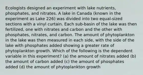 Ecologists designed an experiment with lake nutrients, phosphates, and nitrates. A lake in Canada (known in the experiment as Lake 226) was divided into two equal-sized sections with a vinyl curtain. Each sub-basin of the lake was then fertilized, one with nitrates and carbon and the other with phosphates, nitrates, and carbon. The amount of phytoplankton in the lake was then measured in each side, with the side of the lake with phosphates added showing a greater rate of phytoplankton growth. Which of the following is the dependent variable in this experiment? (a) the amount of nitrates added (b) the amount of carbon added (c) the amount of phosphates added (d) the amount of phytoplankton growth