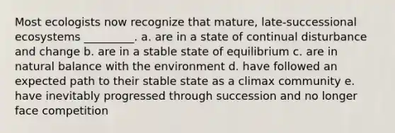 Most ecologists now recognize that mature, late-successional ecosystems _________. a. are in a state of continual disturbance and change b. are in a stable state of equilibrium c. are in natural balance with the environment d. have followed an expected path to their stable state as a climax community e. have inevitably progressed through succession and no longer face competition