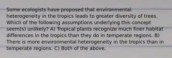 Some ecologists have proposed that environmental heterogeneity in the tropics leads to greater diversity of trees. Which of the following assumptions underlying this concept seem(s) unlikely? A) Tropical plants recognize much finer habitat differences in the tropics than they do in temperate regions. B) There is more environmental heterogeneity in the tropics than in temperate regions. C) Both of the above.