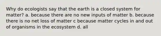 Why do ecologists say that the earth is a closed system for matter? a. because there are no new inputs of matter b. because there is no net loss of matter c because matter cycles in and out of organisms in <a href='https://www.questionai.com/knowledge/k49x5J3j3W-the-ecosystem' class='anchor-knowledge'>the ecosystem</a> d. all