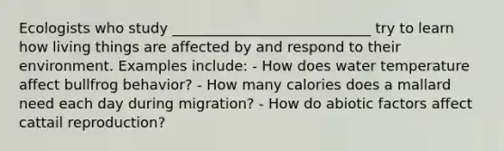 Ecologists who study ____________________________ try to learn how living things are affected by and respond to their environment. Examples include: - How does water temperature affect bullfrog behavior? - How many calories does a mallard need each day during migration? - How do abiotic factors affect cattail reproduction?