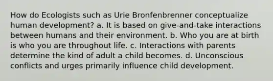 How do Ecologists such as Urie Bronfenbrenner conceptualize human development? a. It is based on give-and-take interactions between humans and their environment. b. Who you are at birth is who you are throughout life. c. Interactions with parents determine the kind of adult a child becomes. d. Unconscious conflicts and urges primarily influence child development.