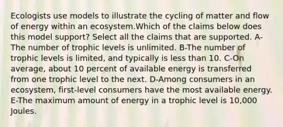 Ecologists use models to illustrate the cycling of matter and flow of energy within an ecosystem.Which of the claims below does this model support? Select all the claims that are supported. A-The number of trophic levels is unlimited. B-The number of trophic levels is limited, and typically is less than 10. C-On average, about 10 percent of available energy is transferred from one trophic level to the next. D-Among consumers in an ecosystem, first-level consumers have the most available energy. E-The maximum amount of energy in a trophic level is 10,000 Joules.