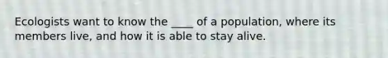 Ecologists want to know the ____ of a population, where its members live, and how it is able to stay alive.