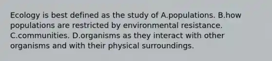 Ecology is best defined as the study of A.populations. B.how populations are restricted by environmental resistance. C.communities. D.organisms as they interact with other organisms and with their physical surroundings.