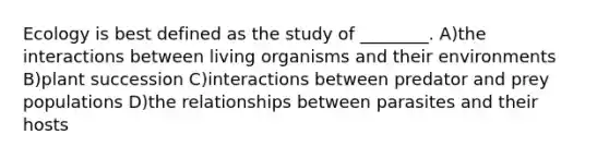 Ecology is best defined as the study of ________. A)the interactions between living organisms and their environments B)plant succession C)interactions between predator and prey populations D)the relationships between parasites and their hosts