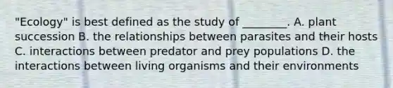 "Ecology" is best defined as the study of ________. A. plant succession B. the relationships between parasites and their hosts C. interactions between predator and prey populations D. the interactions between living organisms and their environments