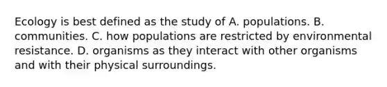 Ecology is best defined as the study of A. populations. B. communities. C. how populations are restricted by environmental resistance. D. organisms as they interact with other organisms and with their physical surroundings.