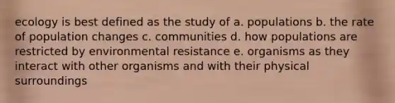 ecology is best defined as the study of a. populations b. the rate of population changes c. communities d. how populations are restricted by environmental resistance e. organisms as they interact with other organisms and with their physical surroundings