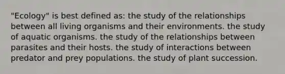 "Ecology" is best defined as: the study of the relationships between all living organisms and their environments. the study of aquatic organisms. the study of the relationships between parasites and their hosts. the study of interactions between predator and prey populations. the study of plant succession.